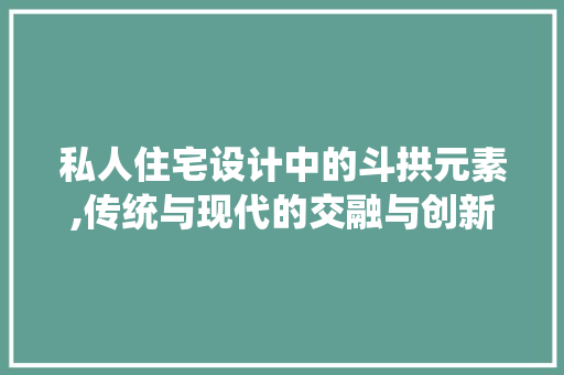 私人住宅设计中的斗拱元素,传统与现代的交融与创新