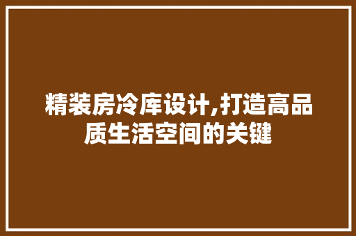精装房冷库设计,打造高品质生活空间的关键