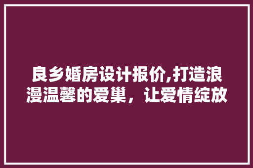 良乡婚房设计报价,打造浪漫温馨的爱巢，让爱情绽放光彩