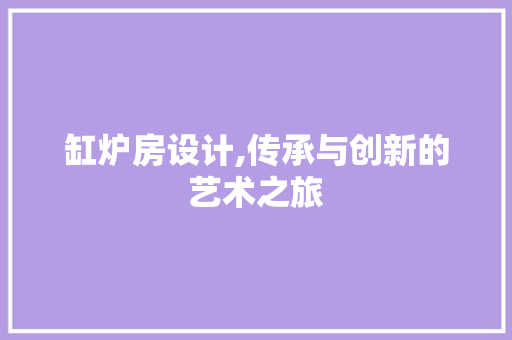缸炉房设计,传承与创新的艺术之旅