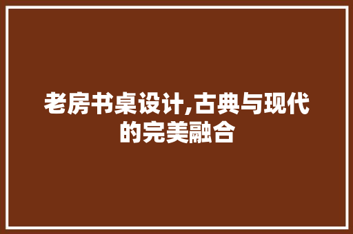 老房书桌设计,古典与现代的完美融合