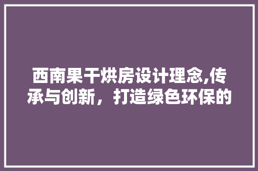 西南果干烘房设计理念,传承与创新，打造绿色环保的烘干新篇章