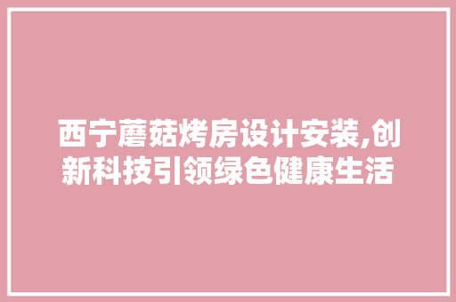 西宁蘑菇烤房设计安装,创新科技引领绿色健康生活