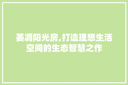 萎凋阳光房,打造理想生活空间的生态智慧之作