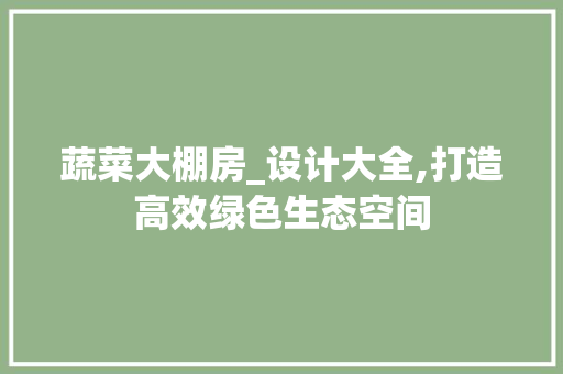蔬菜大棚房_设计大全,打造高效绿色生态空间