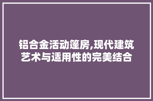 铝合金活动篷房,现代建筑艺术与适用性的完美结合