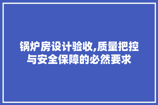 锅炉房设计验收,质量把控与安全保障的必然要求