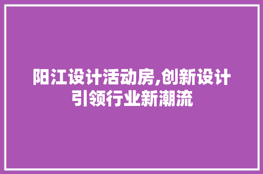 阳江设计活动房,创新设计引领行业新潮流