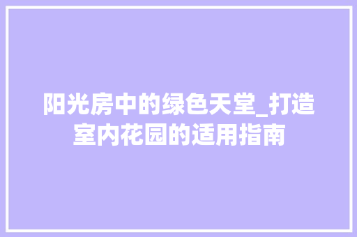 阳光房中的绿色天堂_打造室内花园的适用指南