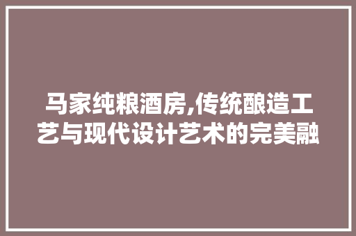 马家纯粮酒房,传统酿造工艺与现代设计艺术的完美融合