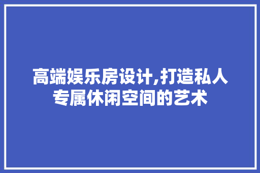 高端娱乐房设计,打造私人专属休闲空间的艺术