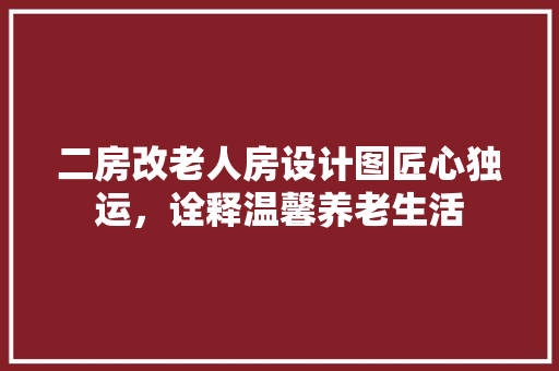 二房改老人房设计图匠心独运，诠释温馨养老生活