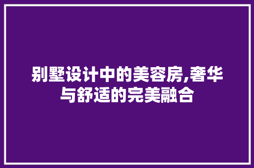 别墅设计中的美容房,奢华与舒适的完美融合