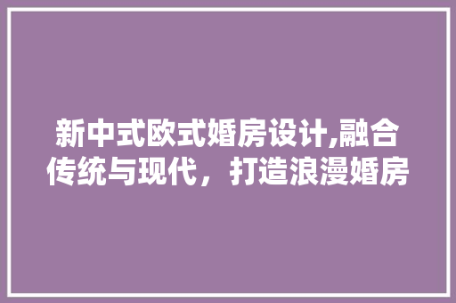 新中式欧式婚房设计,融合传统与现代，打造浪漫婚房空间