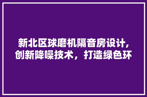新北区球磨机隔音房设计,创新降噪技术，打造绿色环保生产环境