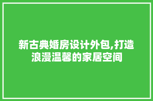 新古典婚房设计外包,打造浪漫温馨的家居空间