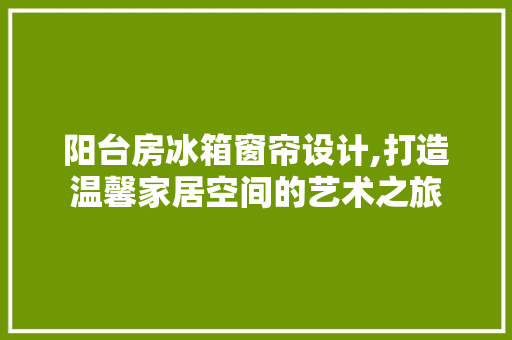 阳台房冰箱窗帘设计,打造温馨家居空间的艺术之旅