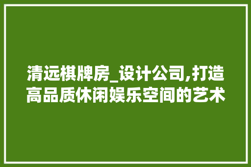 清远棋牌房_设计公司,打造高品质休闲娱乐空间的艺术匠心
