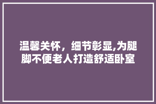 温馨关怀，细节彰显,为腿脚不便老人打造舒适卧室