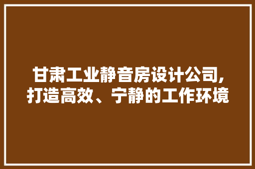 甘肃工业静音房设计公司,打造高效、宁静的工作环境