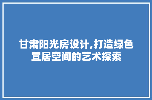 甘肃阳光房设计,打造绿色宜居空间的艺术探索