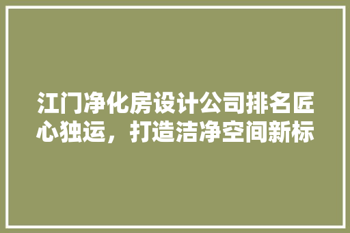 江门净化房设计公司排名匠心独运，打造洁净空间新标杆