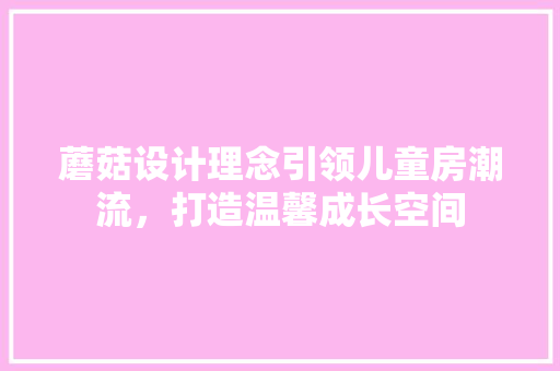 蘑菇设计理念引领儿童房潮流，打造温馨成长空间