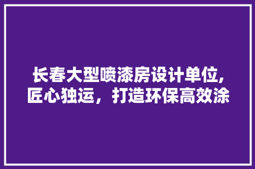 长春大型喷漆房设计单位,匠心独运，打造环保高效涂装空间
