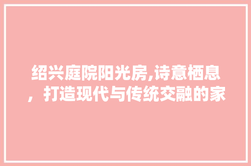绍兴庭院阳光房,诗意栖息，打造现代与传统交融的家居空间