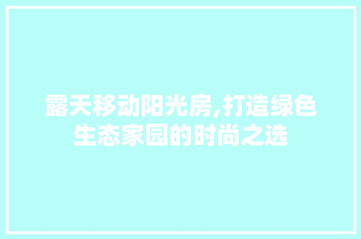 露天移动阳光房,打造绿色生态家园的时尚之选