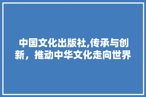 中国文化出版社,传承与创新，推动中华文化走向世界