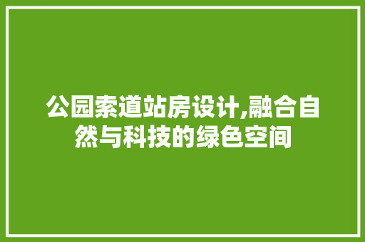 公园索道站房设计,融合自然与科技的绿色空间