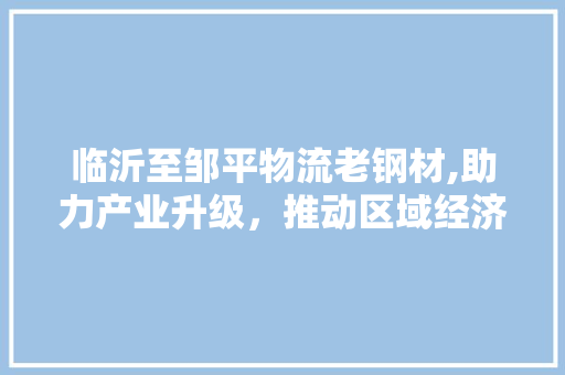 临沂至邹平物流老钢材,助力产业升级，推动区域经济发展
