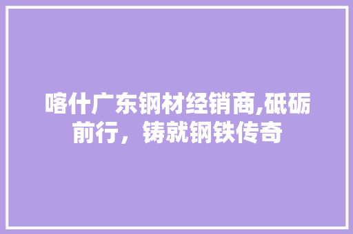 喀什广东钢材经销商,砥砺前行，铸就钢铁传奇