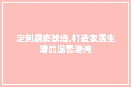 定制厨房改造,打造家居生活的温馨港湾
