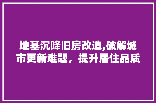 地基沉降旧房改造,破解城市更新难题，提升居住品质