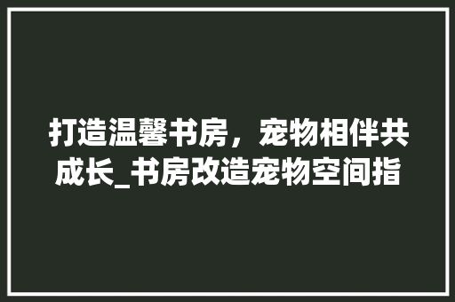 打造温馨书房，宠物相伴共成长_书房改造宠物空间指南