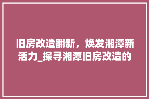 旧房改造翻新，焕发湘潭新活力_探寻湘潭旧房改造的创新发展之路