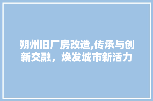 朔州旧厂房改造,传承与创新交融，焕发城市新活力