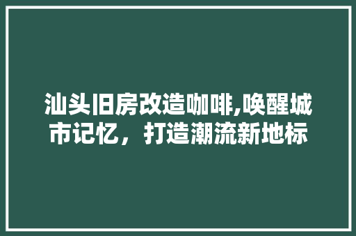 汕头旧房改造咖啡,唤醒城市记忆，打造潮流新地标